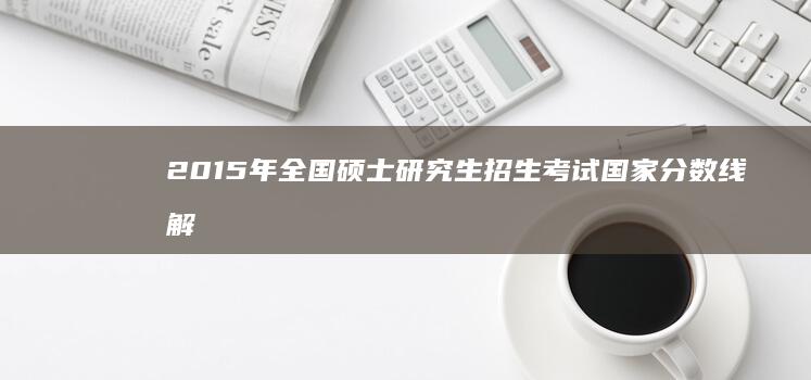 2015年全国硕士研究生招生考试国家分数线解析